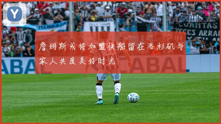 詹姆斯或将加盟快船留在洛杉矶与家人共度美好时光