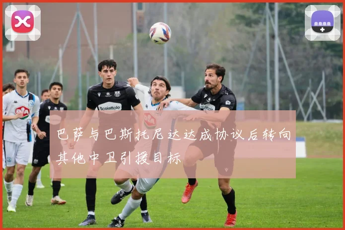 巴萨与巴斯托尼达达成协议后转向其他中卫引援目标