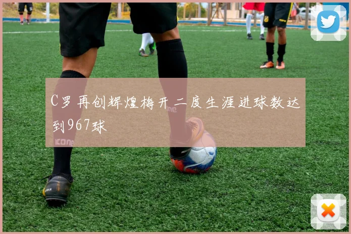 C罗再创辉煌梅开二度生涯进球数达到967球