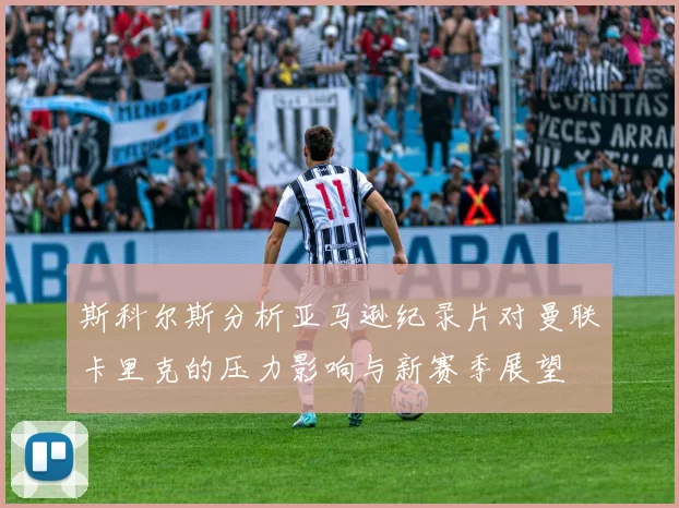 斯科尔斯分析亚马逊纪录片对曼联卡里克的压力影响与新赛季展望