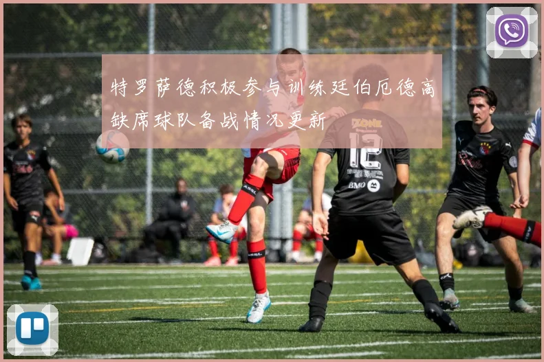 特罗萨德积极参与训练廷伯厄德高缺席球队备战情况更新