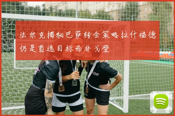 法尔克揭秘巴萨转会策略拉什福德仍是首选目标而非戈登