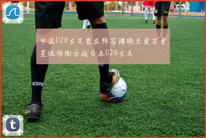 中国U20女足首发阵容揭晓王爱芳余星悦领衔出战日本U20女足