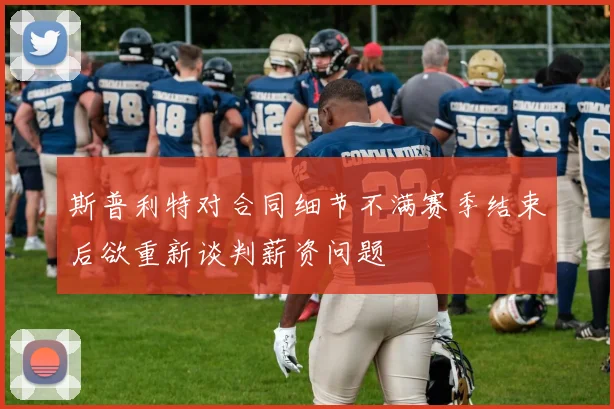 斯普利特对合同细节不满赛季结束后欲重新谈判薪资问题