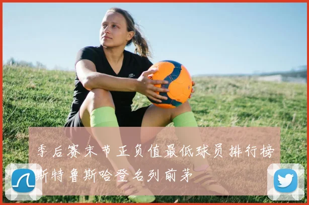 季后赛末节正负值最低球员排行榜斯特鲁斯哈登名列前茅