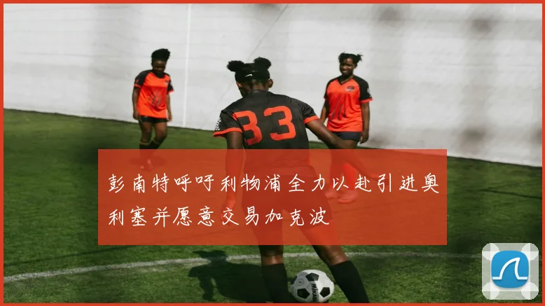彭南特呼吁利物浦全力以赴引进奥利塞并愿意交易加克波