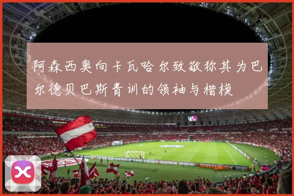 阿森西奥向卡瓦哈尔致敬称其为巴尔德贝巴斯青训的领袖与楷模