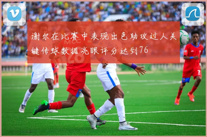 谢尔在比赛中表现出色助攻过人关键传球数据亮眼评分达到76