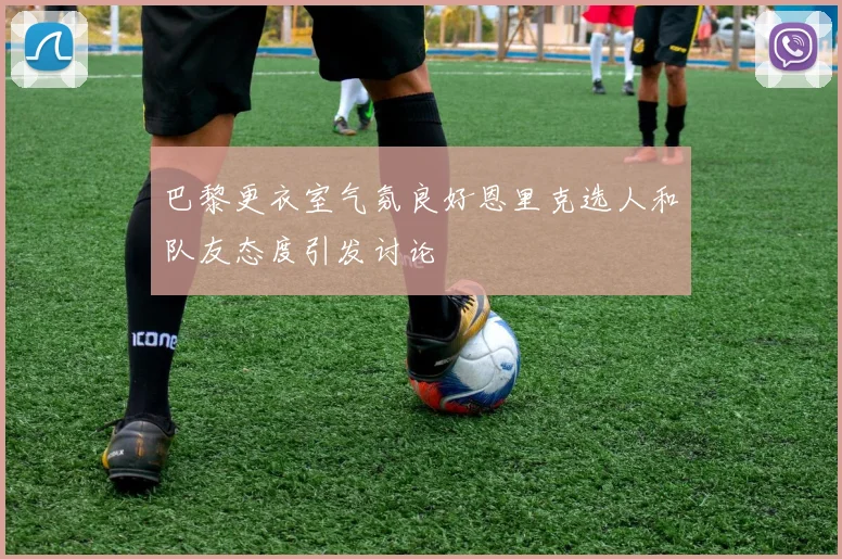 巴黎更衣室气氛良好恩里克选人和队友态度引发讨论