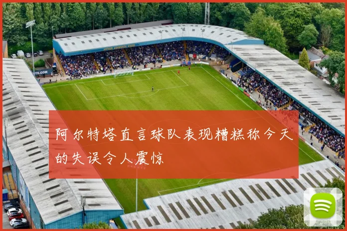 阿尔特塔直言球队表现糟糕称今天的失误令人震惊