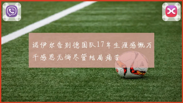 诺伊尔告别德国队17年生涯感慨万千感恩无悔尽管结局痛苦