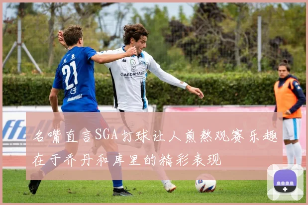 名嘴直言SGA打球让人煎熬观赛乐趣在于乔丹和库里的精彩表现