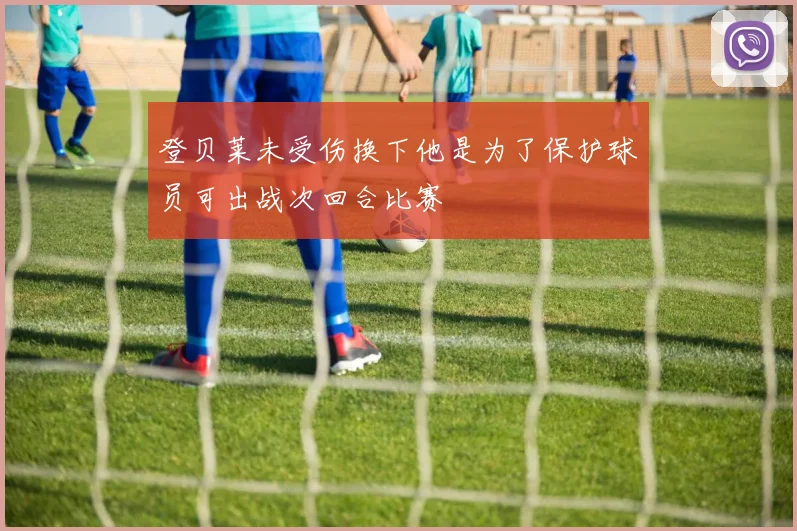 登贝莱未受伤换下他是为了保护球员可出战次回合比赛