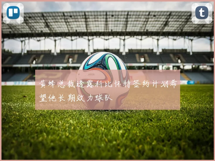 黄蜂总裁透露科比怀特签约计划希望他长期效力球队