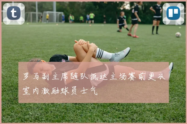 罗马副主席随队抵达主场赛前更衣室内激励球员士气