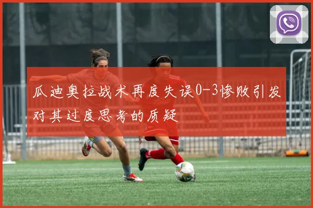 瓜迪奥拉战术再度失误0-3惨败引发对其过度思考的质疑