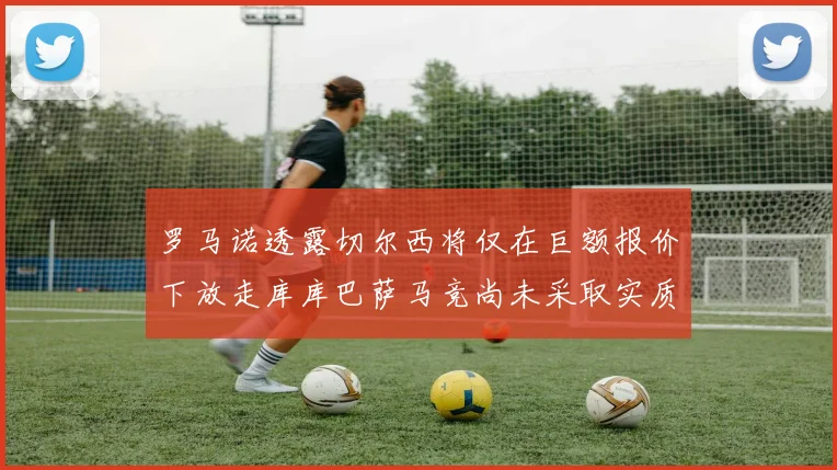罗马诺透露切尔西将仅在巨额报价下放走库库巴萨马竞尚未采取实质行动