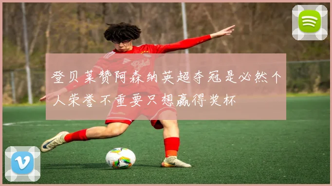 登贝莱赞阿森纳英超夺冠是必然个人荣誉不重要只想赢得奖杯