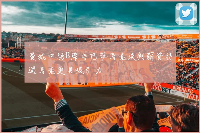 曼城中场B席与巴萨马竞谈判薪资待遇马竞更具吸引力