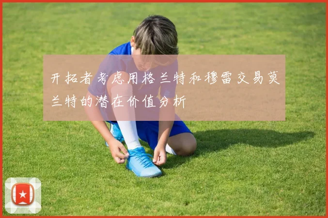 开拓者考虑用格兰特和穆雷交易莫兰特的潜在价值分析
