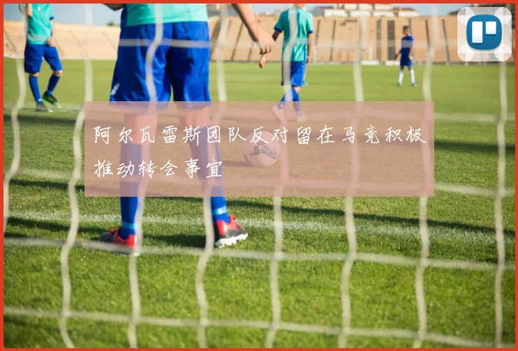 阿尔瓦雷斯团队反对留在马竞积极推动转会事宜