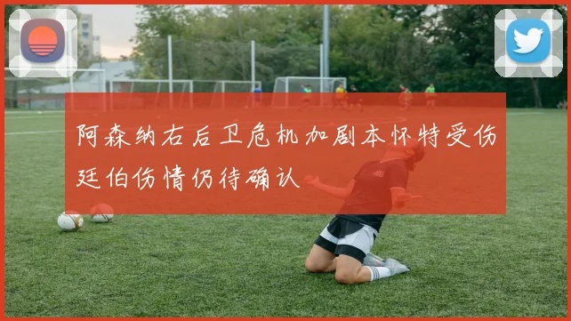 阿森纳右后卫危机加剧本怀特受伤廷伯伤情仍待确认