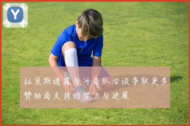 拉莫斯透露与河南队洽谈争取更多赞助商支持的努力与进展